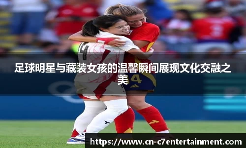 足球明星与藏装女孩的温馨瞬间展现文化交融之美